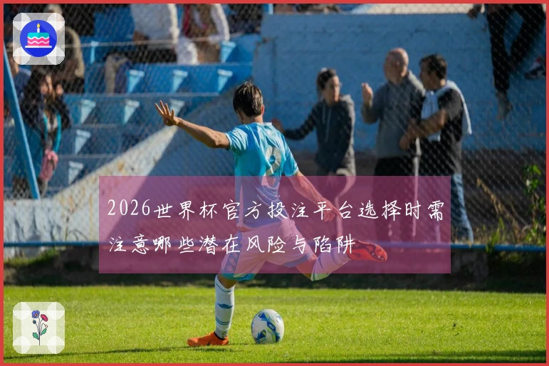 2026世界杯官方投注平台选择时需注意哪些潜在风险与陷阱